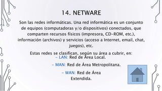 14. NETWARE
Son las redes informáticas. Una red informática es un conjunto
de equipos (computadoras y/o dispositivos) conectados, que
comparten recursos físicos (impresora, CD-ROM, etc.),
información (archivos) y servicios (acceso a Internet, email, chat,
juegos), etc.
Estas redes se clasifican, según su área a cubrir, en:
- WAN: Red de Área
Extendida.
- LAN: Red de Área Local.
- MAN: Red de Área Metropolitana.
 
