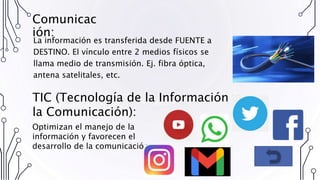 Comunicac
ión:
La información es transferida desde FUENTE a
DESTINO. El vínculo entre 2 medios físicos se
llama medio de transmisión. Ej. fibra óptica,
antena satelitales, etc.
TIC (Tecnología de la Información y
la Comunicación):
Optimizan el manejo de la
información y favorecen el
desarrollo de la comunicación.
 