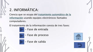2. INFORMÁTICA:
Ciencia que se ocupa del tratamiento automático de la
información usando equipos electrónicos llamados
computadores.
El tratamiento de la información consta de tres fases:
- Fase de entrada
- Fase de proceso
- Fase de salida
 