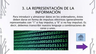 3. LA REPRESENTACIÓN DE LA
INFORMACIÓN
Para introducir y almacenar datos en los ordenadores, éstos
deben darse en forma de impulsos eléctricos (generalmente
representados con “1” si hay impulso, y “0” si no hay impulso). Es
decir, debemos transcribir nuestro lenguaje a combinaciones de
ceros y unos.
 