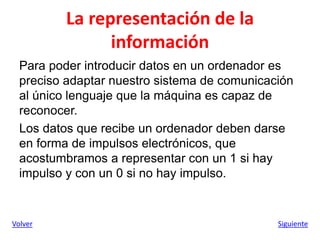 La representación de la
información
Para poder introducir datos en un ordenador es
preciso adaptar nuestro sistema de comunicación
al único lenguaje que la máquina es capaz de
reconocer.
Los datos que recibe un ordenador deben darse
en forma de impulsos electrónicos, que
acostumbramos a representar con un 1 si hay
impulso y con un 0 si no hay impulso.
Volver Siguiente
 