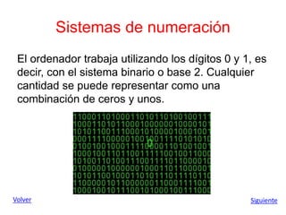 Sistemas de numeración
El ordenador trabaja utilizando los dígitos 0 y 1, es
decir, con el sistema binario o base 2. Cualquier
cantidad se puede representar como una
combinación de ceros y unos.
Volver Siguiente
 