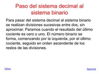 Paso del sistema decimal al
sistema binario
Para pasar del sistema decimal al sistema binario
se realizan divisiones sucesivas entre dos, sin
aproximar. Paramos cuando el resultado del último
cociente es cero o uno. El número binario se
forma, comenzando por la izquierda, por el último
cociente, seguido en orden ascendente de los
restos de las divisiones.
Volver Siguiente
 