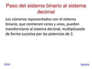 Paso del sistema binario al sistema
decimal
Los números representados con el sistema
binario, que contienen ceros y unos, pueden
transformarse al sistema decimal, multiplicando
de forma sucesiva por las potencias de 2.
Volver Siguiente
 