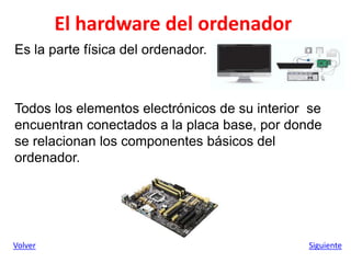 El hardware del ordenador
Es la parte física del ordenador.
Todos los elementos electrónicos de su interior se
encuentran conectados a la placa base, por donde
se relacionan los componentes básicos del
ordenador.
Volver Siguiente
 