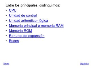 Entre los principales, distinguimos:
• CPU
• Unidad de control
• Unidad aritmético- lógica
• Memoria principal o memoria RAM
• Memoria ROM
• Ranuras de expansión
• Buses
Volver Siguiente
 