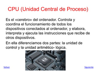 CPU (Unidad Central de Proceso)
Es el «cerebro» del ordenador. Controla y
coordina el funcionamiento de todos los
dispositivos conectados al ordenador, y elabora,
interpreta y ejecuta las instrucciones que recibe de
otros dispositivos.
En ella diferenciamos dos partes: la unidad de
control y la unidad aritmético- lógica.
Volver Siguiente
 