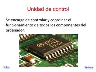 Unidad de control
Se encarga de controlar y coordinar el
funcionamiento de todos los componentes del
ordenador.
Volver Siguiente
 