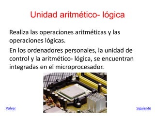 Unidad aritmético- lógica
Realiza las operaciones aritméticas y las
operaciones lógicas.
En los ordenadores personales, la unidad de
control y la aritmético- lógica, se encuentran
integradas en el microprocesador.
Volver Siguiente
 