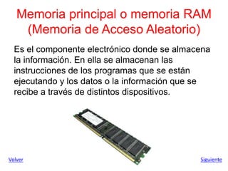 Memoria principal o memoria RAM
(Memoria de Acceso Aleatorio)
Es el componente electrónico donde se almacena
la información. En ella se almacenan las
instrucciones de los programas que se están
ejecutando y los datos o la información que se
recibe a través de distintos dispositivos.
Siguiente
Volver
 
