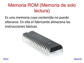 Memoria ROM (Memoria de solo
lectura)
Es una memoria cuyo contenido no puede
alterarse. En ella el fabricante almacena las
instrucciones básicas.
Siguiente
Volver
 