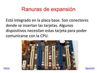 Ranuras de expansión
Está integrado en la placa base. Son conectores
donde se insertan las tarjetas. Algunos
dispositivos necesitan estas tarjeta para poder
comunicarse con la CPU.
Siguiente
Volver
 