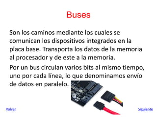 Buses
Son los caminos mediante los cuales se
comunican los dispositivos integrados en la
placa base. Transporta los datos de la memoria
al procesador y de este a la memoria.
Por un bus circulan varios bits al mismo tiempo,
uno por cada línea, lo que denominamos envío
de datos en paralelo.
Siguiente
Volver
 