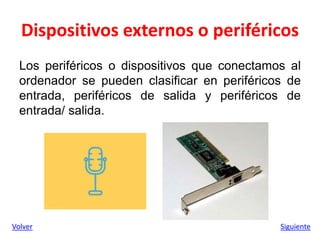 Dispositivos externos o periféricos
Los periféricos o dispositivos que conectamos al
ordenador se pueden clasificar en periféricos de
entrada, periféricos de salida y periféricos de
entrada/ salida.
Volver Siguiente
 