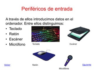 Periféricos de entrada
A través de ellos introducimos datos en el
ordenador. Entre ellos distinguimos:
• Teclado
• Ratón
• Escáner
• Micrófono
Volver Siguiente
Teclado
Ratón
Escáner
Micrófono
 