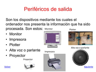 Periféricos de salida
Son los dispositivos mediante los cuales el
ordenador nos presenta la información que ha sido
procesada. Son estos:
• Monitor
• Impresora
• Plotter
• Alta voz o parlante
• Proyector
Volver Siguiente
Monitor
Impresora
Plotter
Alta voz o parlante
Proyector
 