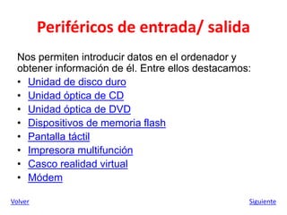 Periféricos de entrada/ salida
Nos permiten introducir datos en el ordenador y
obtener información de él. Entre ellos destacamos:
• Unidad de disco duro
• Unidad óptica de CD
• Unidad óptica de DVD
• Dispositivos de memoria flash
• Pantalla táctil
• Impresora multifunción
• Casco realidad virtual
• Módem
Volver Siguiente
 