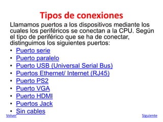 Tipos de conexiones
Llamamos puertos a los dispositivos mediante los
cuales los periféricos se conectan a la CPU. Según
el tipo de periférico que se ha de conectar,
distinguimos los siguientes puertos:
• Puerto serie
• Puerto paralelo
• Puerto USB (Universal Serial Bus)
• Puertos Ethernet/ Internet (RJ45)
• Puerto PS2
• Puerto VGA
• Puerto HDMI
• Puertos Jack
• Sin cables
Volver Siguiente
 