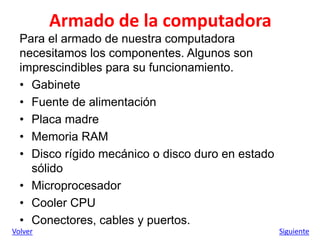 Armado de la computadora
Para el armado de nuestra computadora
necesitamos los componentes. Algunos son
imprescindibles para su funcionamiento.
• Gabinete
• Fuente de alimentación
• Placa madre
• Memoria RAM
• Disco rígido mecánico o disco duro en estado
sólido
• Microprocesador
• Cooler CPU
• Conectores, cables y puertos.
Volver Siguiente
 