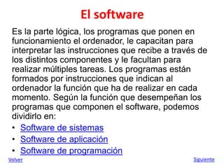 El software
Es la parte lógica, los programas que ponen en
funcionamiento el ordenador, le capacitan para
interpretar las instrucciones que recibe a través de
los distintos componentes y le facultan para
realizar múltiples tareas. Los programas están
formados por instrucciones que indican al
ordenador la función que ha de realizar en cada
momento. Según la función que desempeñan los
programas que componen el software, podemos
dividirlo en:
• Software de sistemas
• Software de aplicación
• Software de programación
Volver Siguiente
 