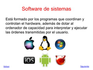 Software de sistemas
Está formado por los programas que coordinan y
controlan el hardware, además de dotar al
ordenador de capacidad para interpretar y ejecutar
las órdenes transmitidas por el usuario.
Volver Siguiente
 