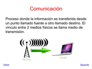 Comunicación
Proceso donde la información es transferida desde
un punto llamado fuente a otro llamado destino. El
vínculo entre 2 medios físicos se llama medio de
transmisión.
Volver Siguiente
 