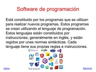 Software de programación
Está constituido por los programas que se utilizan
para realizar nuevos programas. Estos programas
se crean utilizando el lenguaje de programación.
Estos lenguajes están constituidos por
instrucciones, generalmente en inglés, y están
regidos por unas normas sintácticas. Cada
lenguaje tiene sus propias reglas e instrucciones.
Volver Siguiente
 