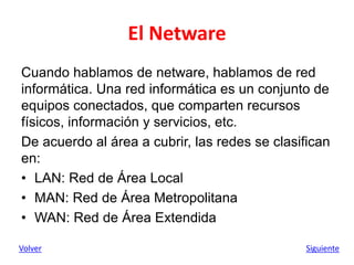 El Netware
Cuando hablamos de netware, hablamos de red
informática. Una red informática es un conjunto de
equipos conectados, que comparten recursos
físicos, información y servicios, etc.
De acuerdo al área a cubrir, las redes se clasifican
en:
• LAN: Red de Área Local
• MAN: Red de Área Metropolitana
• WAN: Red de Área Extendida
Volver Siguiente
 