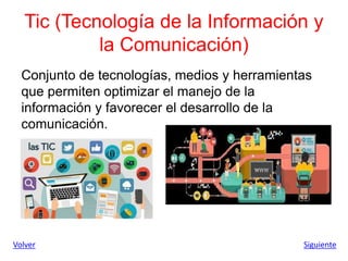 Tic (Tecnología de la Información y
la Comunicación)
Conjunto de tecnologías, medios y herramientas
que permiten optimizar el manejo de la
información y favorecer el desarrollo de la
comunicación.
Volver Siguiente
 