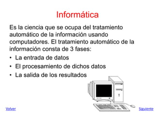 Informática
Es la ciencia que se ocupa del tratamiento
automático de la información usando
computadores. El tratamiento automático de la
información consta de 3 fases:
• La entrada de datos
• El procesamiento de dichos datos
• La salida de los resultados
Volver Siguiente
 