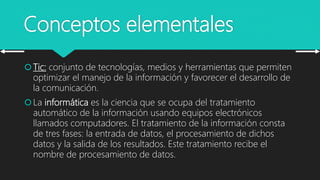 Conceptos elementales
Tic: conjunto de tecnologías, medios y herramientas que permiten
optimizar el manejo de la información y favorecer el desarrollo de
la comunicación.
La informática es la ciencia que se ocupa del tratamiento
automático de la información usando equipos electrónicos
llamados computadores. El tratamiento de la información consta
de tres fases: la entrada de datos, el procesamiento de dichos
datos y la salida de los resultados. Este tratamiento recibe el
nombre de procesamiento de datos.
 