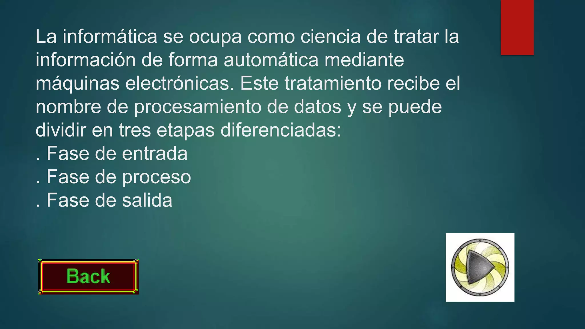 La informática se ocupa como ciencia de tratar la
información de forma automática mediante
máquinas electrónicas. Este tratamiento recibe el
nombre de procesamiento de datos y se puede
dividir en tres etapas diferenciadas:
. Fase de entrada
. Fase de proceso
. Fase de salida
 
