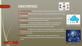 CARACTERÍSTICAS
 Inmaterialidad. realizan la creación, el proceso y la comunicación de la información.
 Interactividad. Mediante las TIC se consigue un intercambio de información entre el usuario
y el ordenador.
 Interconexión. La interconexión hace referencia a la creación de nuevas posibilidades
tecnológicas a partir de la conexión entre dos tecnologías.
 Instantaneidad. Las redes de comunicación y su integración con la informática, han
posibilitado el uso de servicios que permiten la comunicación y transmisión de la
información, entre lugares alejados físicamente, de una forma rápida.
 Digitalización. Su objetivo es que la información de distinto tipo (sonidos, texto, imágenes,
animaciones, etc.) pueda ser transmitida por los mismos medios al estar representada en un
formato único universal.
 Diversidad. La utilidad de las tecnologías puede ser muy diversa, desde la mera
comunicación entre personas, hasta el proceso de la información para crear informaciones
nuevas.
continua
 