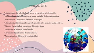 Ventajas de la TIC
*Intastaneidad: La velocidad con la que se transfiere la información.
*Inmaterialidad: La Informacion se puede trasladar de forma inmediata.
*nterconexion: La unión de diferentes tecnologías.
*Interactividad: El intercambio de información entre usuarios y dispositivos.
*Alcance: Capacidad de impacto en diferentes áreas.
*Innovacion: Creciendo y cambiando.
*Diversidad: Ejecutan mas de una función.
*Automatizacion: Mejoran la productividad.
 