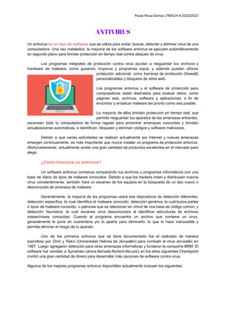 Paula Roca Gómez 2ºBACH-A 2022/2023
ANTIVIRUS
Un antivirus es un tipo de software que se utiliza para evitar, buscar, detectar y eliminar virus de una
computadora. Una vez instalados, la mayoría de los software antivirus se ejecutan automáticamente
en segundo plano para brindar protección en tiempo real contra ataques de virus.
Los programas integrales de protección contra virus ayudan a resguardar tus archivos y
hardware de malware, como gusanos, troyanos y programas espía, y además pueden ofrecer
protección adicional, como barreras de protección (firewall)
personalizables y bloqueos de sitios web.
Los programas antivirus y el software de protección para
computadoras están diseñados para evaluar datos, como
páginas web, archivos, software y aplicaciones, a fin de
encontrar y erradicar malware tan pronto como sea posible.
La mayoría de ellos brindan protección en tiempo real, que
permite resguardar tus aparatos de las amenazas entrantes,
escanean toda tu computadora de forma regular para encontrar amenazas conocidas y brindan
actualizaciones automáticas, e identifican, bloquean y eliminan códigos y software maliciosos.
Debido a que varias actividades se realizan actualmente por Internet y nuevas amenazas
emergen continuamente, es más importante que nunca instalar un programa de protección antivirus.
Afortunadamente, actualmente existe una gran cantidad de productos excelentes en el mercado para
elegir.
¿Cómo funciona un antivirus?
Un software antivirus comienza comparando tus archivos y programas informáticos con una
base de datos de tipos de malware conocidos. Debido a que los hackers crean y distribuyen nuevos
virus constantemente, también hará un escaneo de los equipos en la búsqueda de un tipo nuevo o
desconocido de amenaza de malware.
Generalmente, la mayoría de los programas usará tres dispositivos de detección diferentes:
detección específica, la cual identifica el malware conocido; detección genérica, la cual busca partes
o tipos de malware conocido, o patrones que se relacionan en virtud de una base de código común; y
detección heurística, la cual escanea virus desconocidos al identificar estructuras de archivos
sospechosas conocidas. Cuando el programa encuentra un archivo que contiene un virus,
generalmente lo pone en cuarentena y/o lo aparta para eliminarlo, lo que lo hace inaccesible y
permite eliminar el riesgo de tu aparato.
Uno de los primeros antivirus que se tiene documentado fue el realizado de manera
exprofeso por Omri y Rakvi (Universidad Hebrea de Jerusalén) para combatir al virus Jerusalén en
1987. Luego agregaron detección para otras amenazas informáticas y fundaron la compañía BRM. El
software fue vendido a Symantec (ahora llamada NortonLifeLock); en los años siguientes Checkpoint
invirtió una gran cantidad de dinero para desarrollar más opciones de software contra virus.
Algunos de los mejores programas antivirus disponibles actualmente incluyen los siguientes:
 