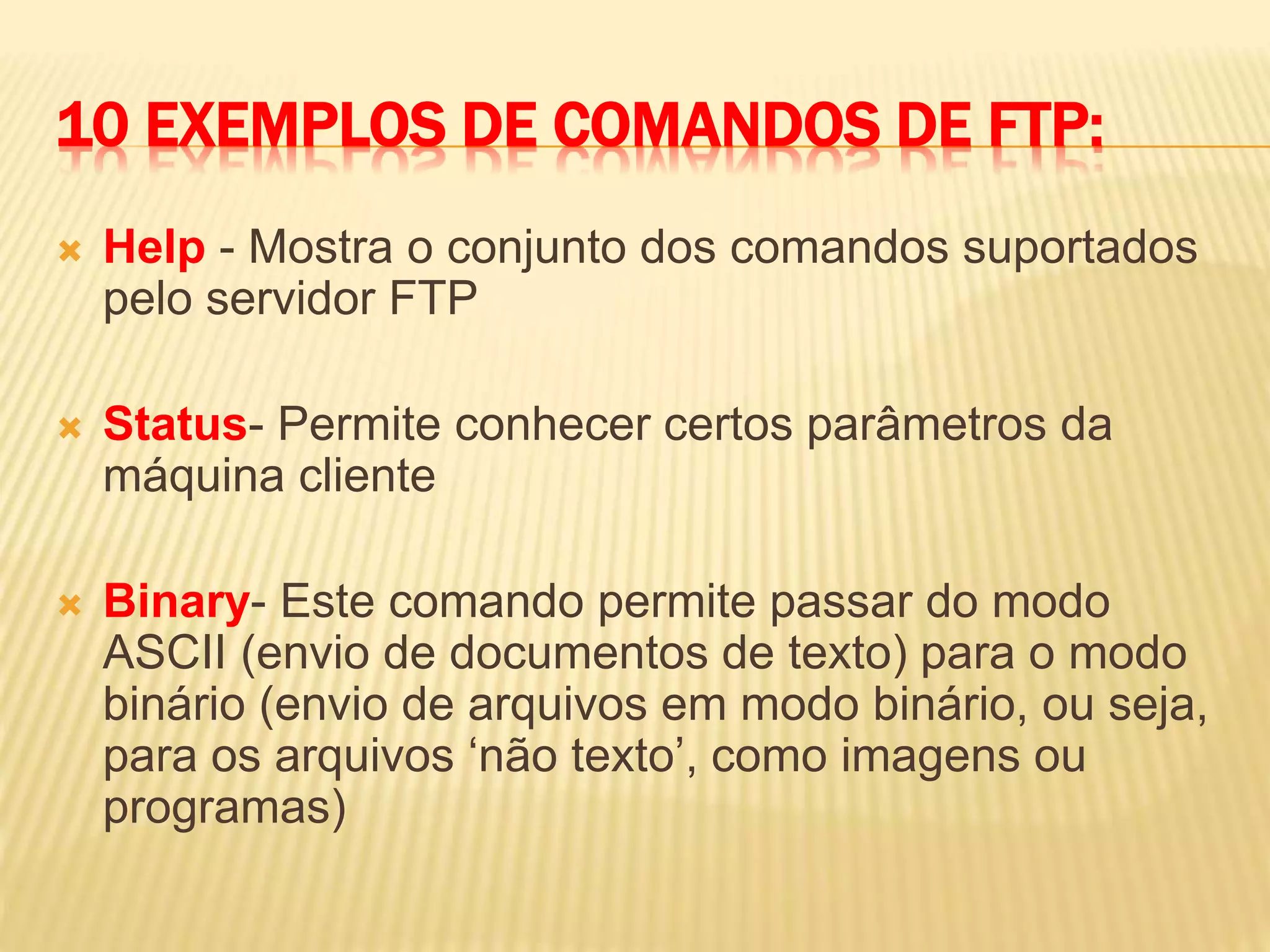 10 EXEMPLOS DE COMANDOS DE FTP:
 Help - Mostra o conjunto dos comandos suportados
pelo servidor FTP
 Status- Permite conhecer certos parâmetros da
máquina cliente
 Binary- Este comando permite passar do modo
ASCII (envio de documentos de texto) para o modo
binário (envio de arquivos em modo binário, ou seja,
para os arquivos ‘não texto’, como imagens ou
programas)
 