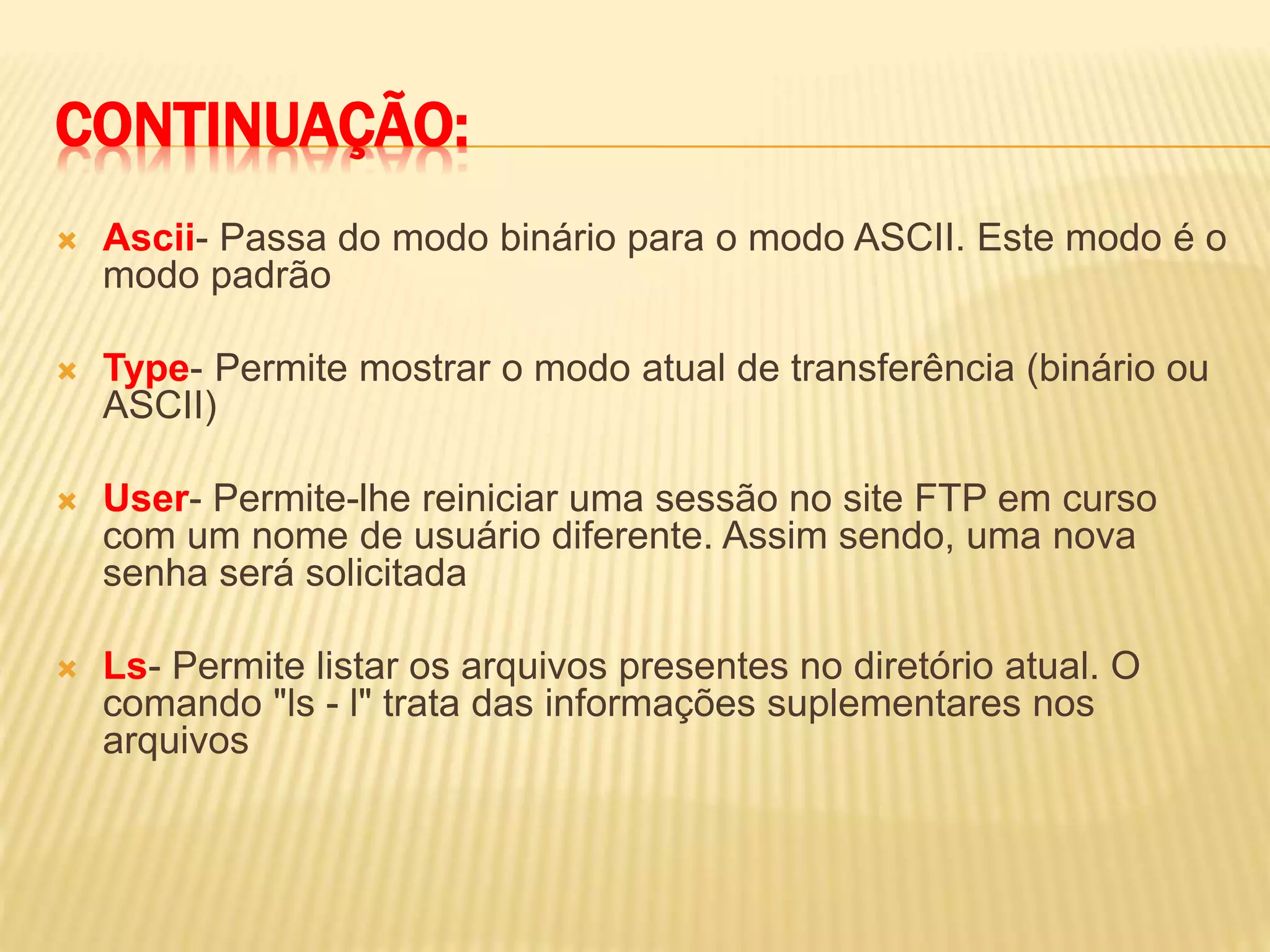 CONTINUAÇÃO:
 Ascii- Passa do modo binário para o modo ASCII. Este modo é o
modo padrão
 Type- Permite mostrar o modo atual de transferência (binário ou
ASCII)
 User- Permite-lhe reiniciar uma sessão no site FTP em curso
com um nome de usuário diferente. Assim sendo, uma nova
senha será solicitada
 Ls- Permite listar os arquivos presentes no diretório atual. O
comando "ls - l" trata das informações suplementares nos
arquivos
 