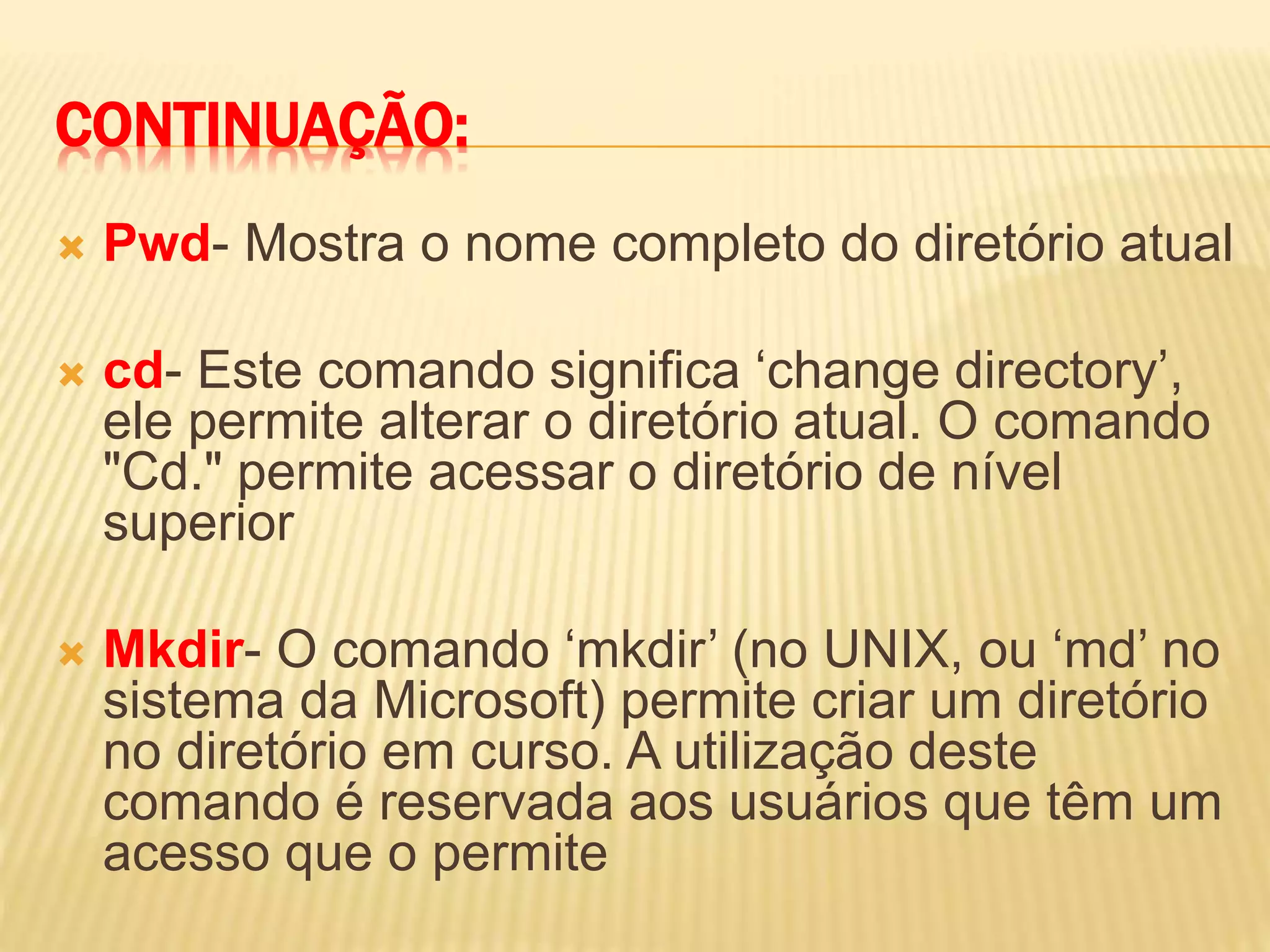 CONTINUAÇÃO:
 Pwd- Mostra o nome completo do diretório atual
 cd- Este comando significa ‘change directory’,
ele permite alterar o diretório atual. O comando
"Cd." permite acessar o diretório de nível
superior
 Mkdir- O comando ‘mkdir’ (no UNIX, ou ‘md’ no
sistema da Microsoft) permite criar um diretório
no diretório em curso. A utilização deste
comando é reservada aos usuários que têm um
acesso que o permite
 