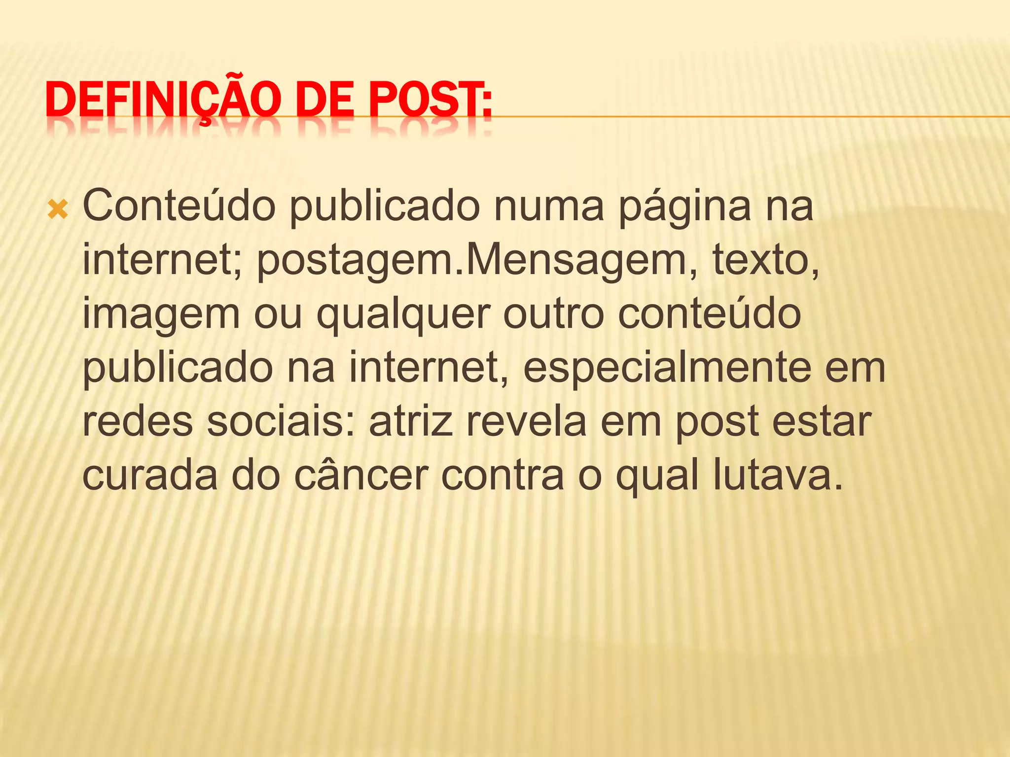 DEFINIÇÃO DE POST:
 Conteúdo publicado numa página na
internet; postagem.Mensagem, texto,
imagem ou qualquer outro conteúdo
publicado na internet, especialmente em
redes sociais: atriz revela em post estar
curada do câncer contra o qual lutava.
 