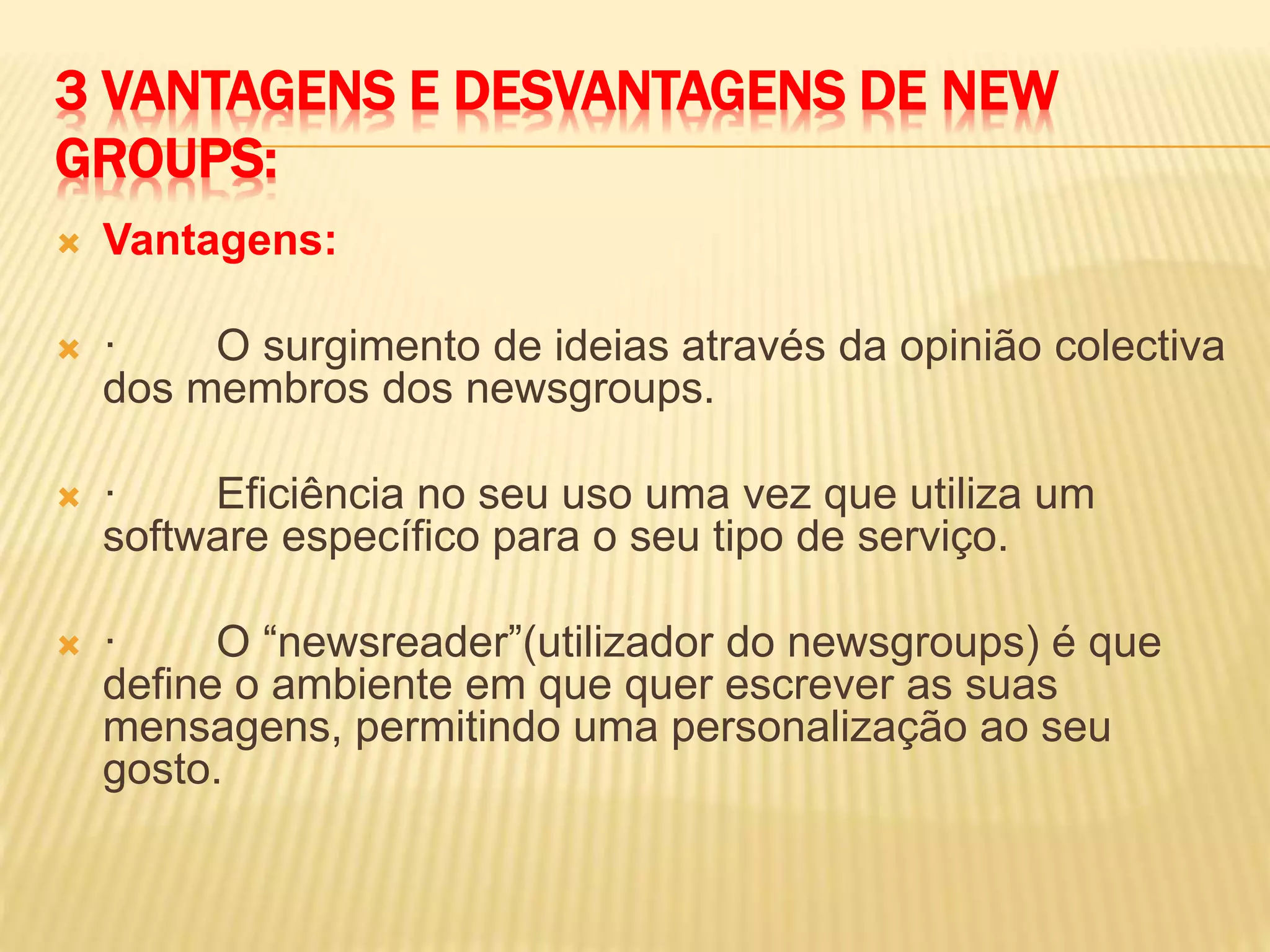 3 VANTAGENS E DESVANTAGENS DE NEW
GROUPS:
 Vantagens:
 · O surgimento de ideias através da opinião colectiva
dos membros dos newsgroups.
 · Eficiência no seu uso uma vez que utiliza um
software específico para o seu tipo de serviço.
 · O “newsreader”(utilizador do newsgroups) é que
define o ambiente em que quer escrever as suas
mensagens, permitindo uma personalização ao seu
gosto.
 