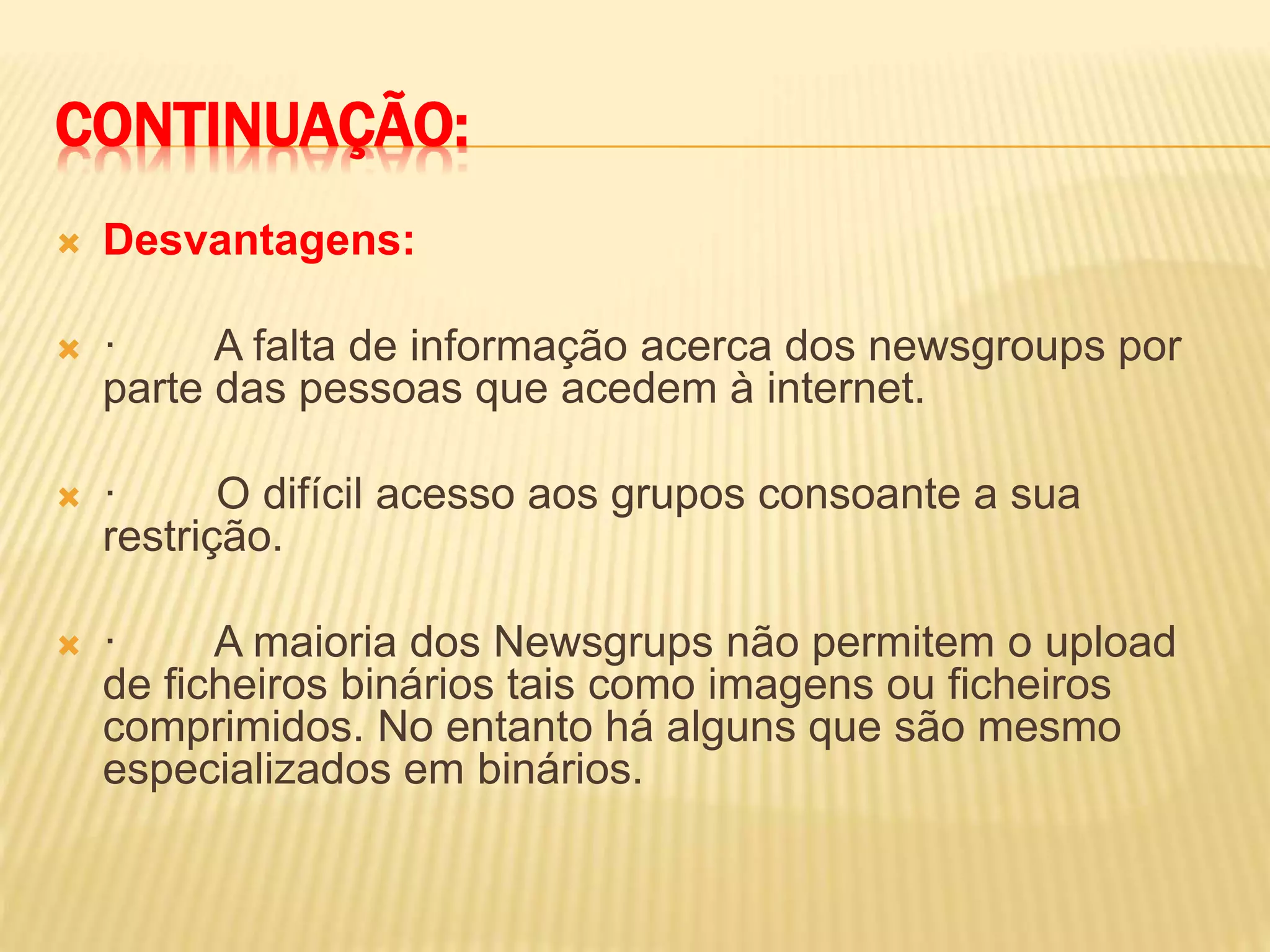 CONTINUAÇÃO:
 Desvantagens:
 · A falta de informação acerca dos newsgroups por
parte das pessoas que acedem à internet.
 · O difícil acesso aos grupos consoante a sua
restrição.
 · A maioria dos Newsgrups não permitem o upload
de ficheiros binários tais como imagens ou ficheiros
comprimidos. No entanto há alguns que são mesmo
especializados em binários.
 