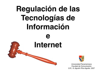 Regulación de las
 Tecnologías de
  Información
        e
    Internet

                Universidad Panamericana
                 Facultad de Comunicación
             D.R., ©, Agustín Ríos Aguilar, 2007