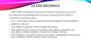 LA ERA MECÁNICA
• 1450 y 1840 La imprenta, invención de Johann Gutenberg, fue una de
las maquinas mas sobresalientes en esa era porque hizo accesible la
información escrita al publico.
• 1614 John Napier publico la primera tabla de logaritmos para simplificar
y agilizar los cálculos
• 1614 William Oughtred invento la regla de calculo.
• 1642 Blaise Pacual construyo la primera calculadora automática (la
pascalina) sumaba y restaba números con ruedas y dientes.
• 1672 Gottfried Von Leibniz innovó la pascalina al agregarle componentes
para multiplicar, dividir y extraer raíces cuadradas.
 