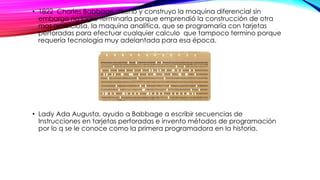 • 1822 Charles Babbage diseño y construyo la maquina diferencial sin
embargo no logro terminarla porque emprendió la construcción de otra
mas ambiciosa, la maquina analítica, que se programaría con tarjetas
perforadas para efectuar cualquier calculo que tampoco termino porque
requería tecnología muy adelantada para esa época.
• Lady Ada Augusta, ayudo a Babbage a escribir secuencias de
Instrucciones en tarjetas perforadas e invento métodos de programación
por lo q se le conoce como la primera programadora en la historia.
 