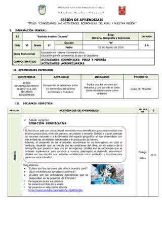 SESIÓN DE APRENDIZAJE
TÍTULO: “CONOZCAMOS LAS ACTIVIDADES ECONÓMICAS DEL PERÚ Y NUESTRA REGIÓN”
I. INFORMACIÓN GENERAL:
I.E “Andrés Avelino Cáceres”
Área:
Historia, Geografía y Economía
Duración
Ciclo VI Grado 1º
Sección “B”
3 h
Fecha 25 de Agosto de 2016
Tema transversal
Educación en valores y formación ética
Educación para la convivencia, la paz y la ciudadanía
CAMPO TEMÁTICO
ACTIVIDADES ECONÓMICAS: PESCA Y MINERÍA
ACTIVIDADES AGROPECUARIAS
II. APRENDIZAJES ESPERADOS
COMPETENCIA CAPACIDAD INDICADOR PRODUCTO
ACTÚA
RESPONSABLEMENTE
RESPECTO A LOS
RECURSOS
ECONÓMICOS
Comprende las relaciones entre
los elementos del sistema
económico y financiero
Explica que los recursos son
limitados y que por ello se debe
tomar decisiones sobre cómo
utilizarlos.
CAZA DE TESORO
III. SECUENCIA DIDÁCTICA:
PROCESo ACTIVIDADES DE APRENDIZAJE
RECURS
OS
T
INICIO
 Saludo recíproco
SITUACIÓN SIGNIFICATIVA
Preguntamos:
 Cuáles son los recursos que ofrece nuestro país?
 ¿Qué entiendes por actividad económica?
 ¿Cuáles son las actividades económicas que se
desarrollan en la provincia de Chincha?
 Participación de los estudiantes
 Se presenta el título de la sesión
 Se presenta un video sobre el tema
https://www.youtube.com/watch?v=sZp83Ja12kc
Dialogo
Video
25 m
INSTITUCIÓN EDUCATIVA EMBLEMÁTICA PÚBLICA
“Andrés Avelino Cáceres”
El Perú es un país con una actividad económica muy diversificada que comprende los tres
ámbitos productivos; el sector primario, secundario y terciario. Debido a la gran variedad
de recursos naturales y a la diversidad del espacio geográfico se han desarrollado con
más énfasis las actividades relacionadas a la producción de bienes.
Además, el desarrollo de las actividades económicas no es homogéneo en todo el
territorio, situación que se vincula con las condiciones del clima, de los suelos y de la
hidrografía que presenta cada una de las regiones. ¿Cuáles son las estrategias que se
deberían implementar para conducir a nuestro país/región al desarrollo económico?
¿Cuáles son los vínculos que deberían establecerse entre población y economía para
garantizar este tránsito?
 