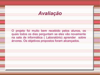 Avaliação


O projeto foi muito bem recebido pelos alunos, os
quais todos os dias perguntam se eles vão novamente
na sala de informática ( Laboratório) aprender sobre
árvores. Os objetivos propostos foram alcançados.
 