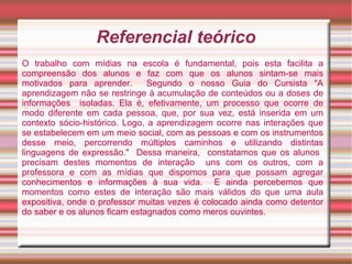 Referencial teórico
O trabalho com mídias na escola é fundamental, pois esta facilita a
compreensão dos alunos e faz com que os alunos sintam-se mais
motivados para aprender.        Segundo o nosso Guia do Cursista "A
aprendizagem não se restringe à acumulação de conteúdos ou a doses de
informações isoladas. Ela é, efetivamente, um processo que ocorre de
modo diferente em cada pessoa, que, por sua vez, está inserida em um
contexto sócio-histórico. Logo, a aprendizagem ocorre nas interações que
se estabelecem em um meio social, com as pessoas e com os instrumentos
desse meio, percorrendo múltiplos caminhos e utilizando distintas
linguagens de expressão." Dessa maneira, constatamos que os alunos
precisam destes momentos de interação uns com os outros, com a
professora e com as mídias que dispomos para que possam agregar
conhecimentos e informações à sua vida. E ainda percebemos que
momentos como estes de interação são mais válidos do que uma aula
expositiva, onde o professor muitas vezes é colocado ainda como detentor
do saber e os alunos ficam estagnados como meros ouvintes.
 