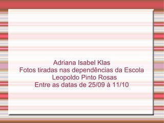 Adriana Isabel Klas
Fotos tiradas nas dependências da Escola
           Leopoldo Pinto Rosas
     Entre as datas de 25/09 à 11/10
 