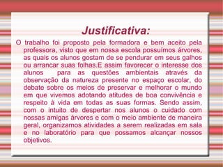 Justificativa:
O trabalho foi proposto pela formadora e bem aceito pela
  professora, visto que em nossa escola possuímos árvores,
  as quais os alunos gostam de se pendurar em seus galhos
  ou arrancar suas folhas.E assim favorecer o interesse dos
  alunos     para as questões ambientais através da
  observação da natureza presente no espaço escolar, do
  debate sobre os meios de preservar e melhorar o mundo
  em que vivemos adotando atitudes de boa convivência e
  respeito à vida em todas as suas formas. Sendo assim,
  com o intuito de despertar nos alunos o cuidado com
  nossas amigas árvores e com o meio ambiente de maneira
  geral, organizamos atividades a serem realizadas em sala
  e no laboratório para que possamos alcançar nossos
  objetivos.
 
