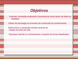 Objetivos
Valorizar a proteção ambiental e reconhecê-la como dever de todos os
 cidadãos;

Utilizar da tecnologia no processo de construção do conhecimento;

Desenvolver a expressão artística através da
criação de obras de arte;

Expressar opinião ou conhecimento a respeito de temas trabalhados;
 